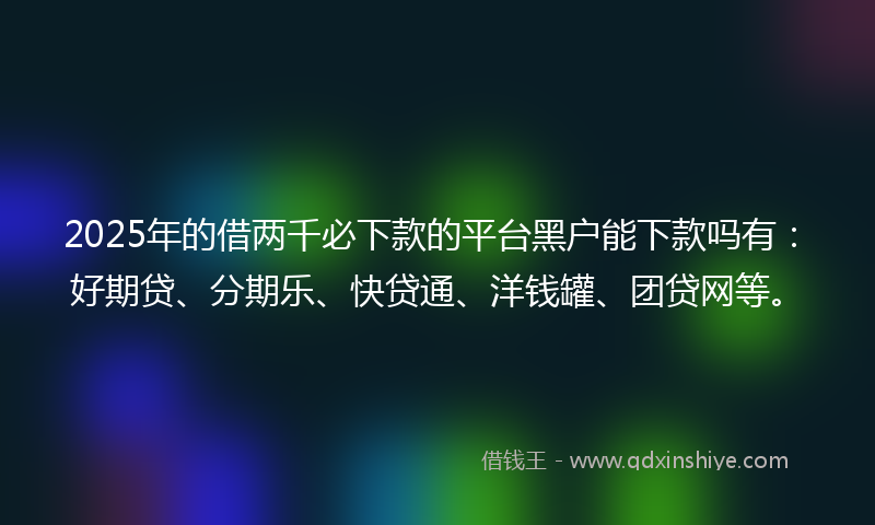 2025年的借两千必下款的平台黑户能下款吗有：好期贷、分期乐、快贷通、洋钱罐、团贷网等。