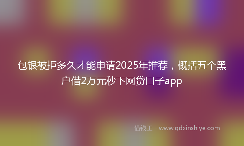 包银被拒多久才能申请2025年推荐，概括五个黑户借2万元秒下网贷口子app