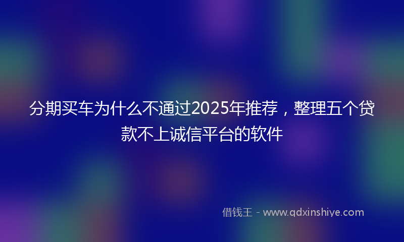 分期买车为什么不通过2025年推荐，整理五个贷款不上诚信平台的软件