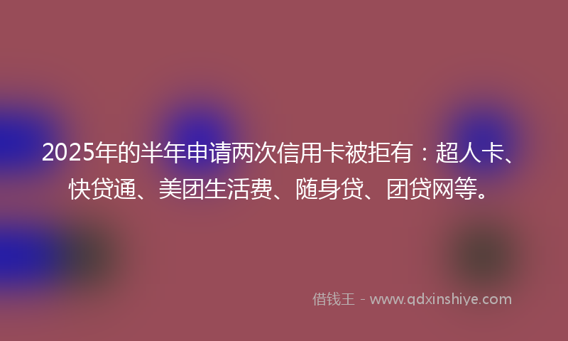2025年的半年申请两次信用卡被拒有：超人卡、快贷通、美团生活费、随身贷、团贷网等。