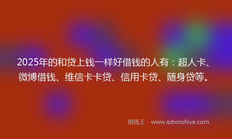 2025年的和贷上钱一样好借钱的人有：超人卡、微博借钱、维信卡卡贷、信用卡贷、随身贷等。