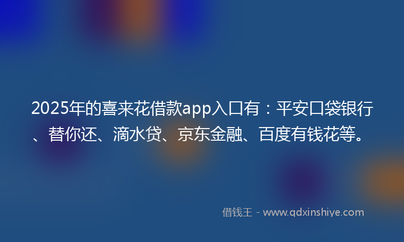 2025年的喜来花借款app入口有：平安口袋银行、替你还、滴水贷、京东金融、百度有钱花等。