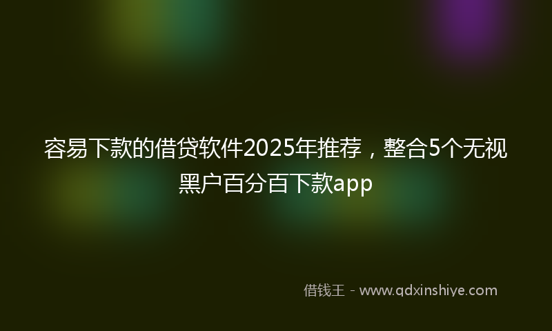 容易下款的借贷软件2025年推荐，整合5个无视黑户百分百下款app