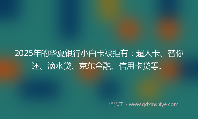 2025年的华夏银行小白卡被拒有：超人卡、替你还、滴水贷、京东金融、信用卡贷等。