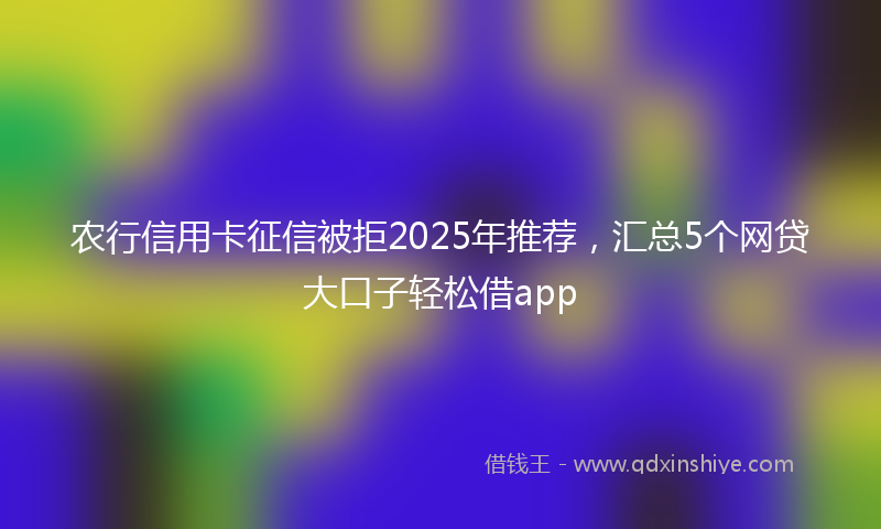 农行信用卡征信被拒2025年推荐，汇总5个网贷大口子轻松借app