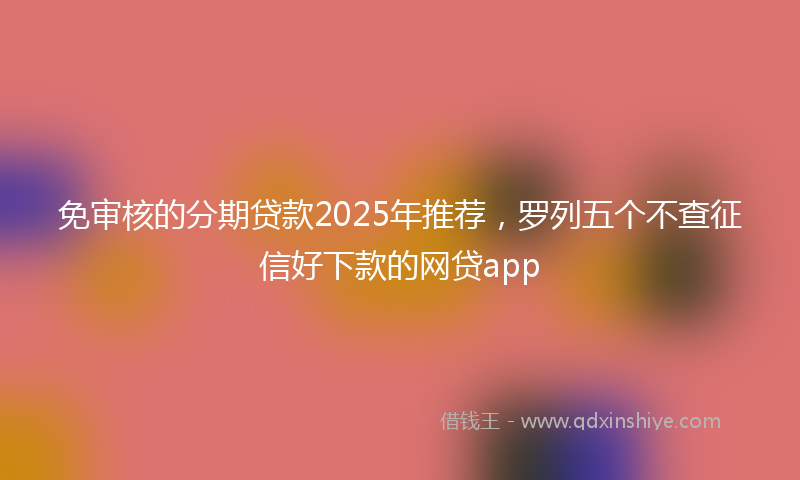 免审核的分期贷款2025年推荐，罗列五个不查征信好下款的网贷app