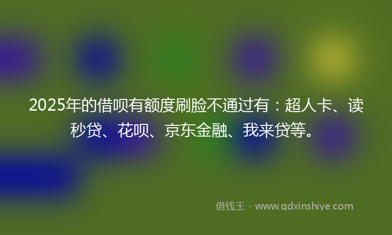 2025年的借呗有额度刷脸不通过有：超人卡、读秒贷、花呗、京东金融、我来贷等。