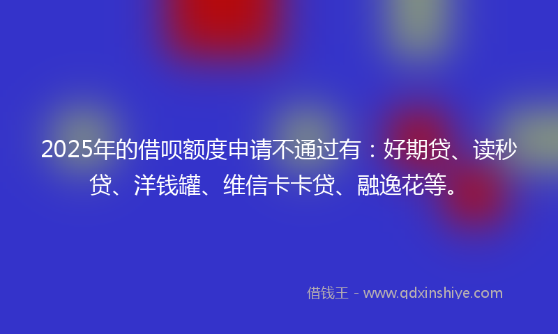 2025年的借呗额度申请不通过有：好期贷、读秒贷、洋钱罐、维信卡卡贷、融逸花等。
