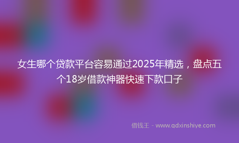 女生哪个贷款平台容易通过2025年精选，盘点五个18岁借款神器快速下款口子