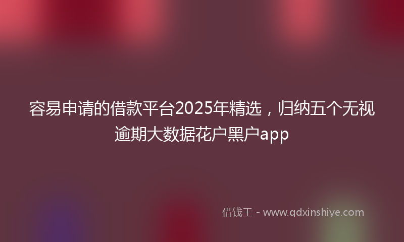容易申请的借款平台2025年精选，归纳五个无视逾期大数据花户黑户app
