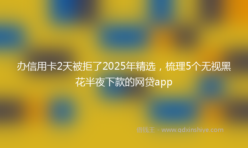 办信用卡2天被拒了2025年精选，梳理5个无视黑花半夜下款的网贷app