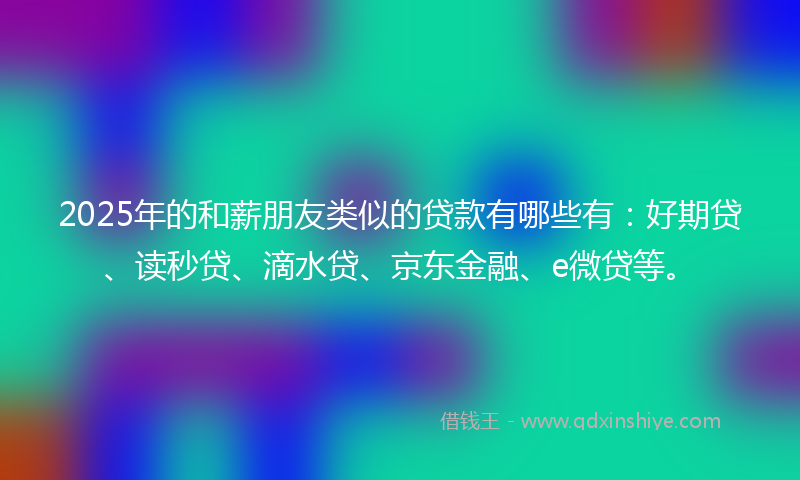 2025年的和薪朋友类似的贷款有哪些有：好期贷、读秒贷、滴水贷、京东金融、e微贷等。