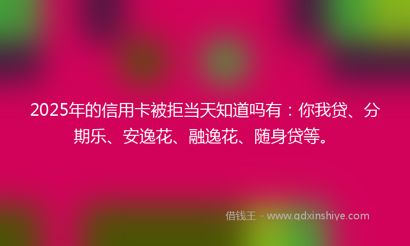 2025年的信用卡被拒当天知道吗有：你我贷、分期乐、安逸花、融逸花、随身贷等。