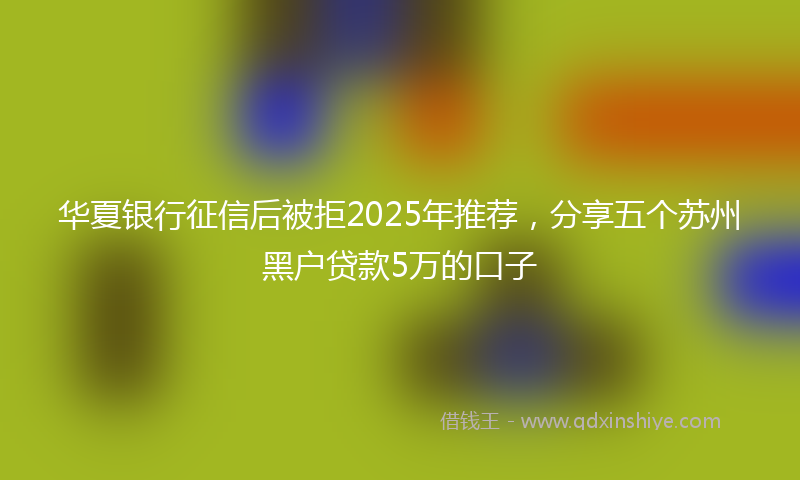 华夏银行征信后被拒2025年推荐，分享五个苏州黑户贷款5万的口子