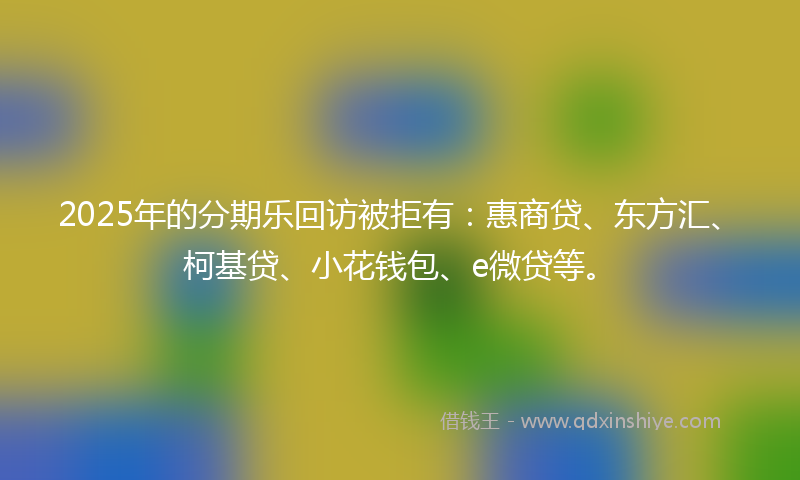 2025年的分期乐回访被拒有：惠商贷、东方汇、柯基贷、小花钱包、e微贷等。