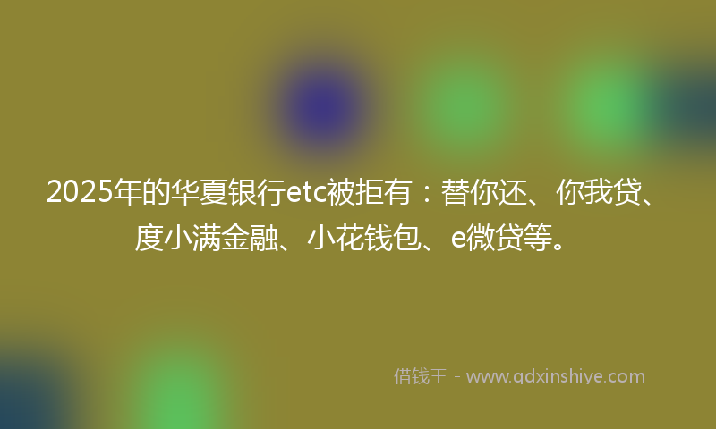 2025年的华夏银行etc被拒有：替你还、你我贷、度小满金融、小花钱包、e微贷等。