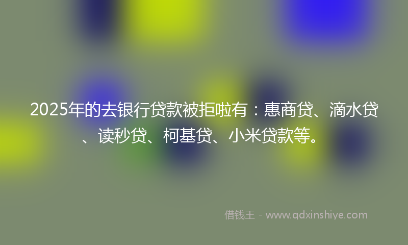 2025年的去银行贷款被拒啦有：惠商贷、滴水贷、读秒贷、柯基贷、小米贷款等。