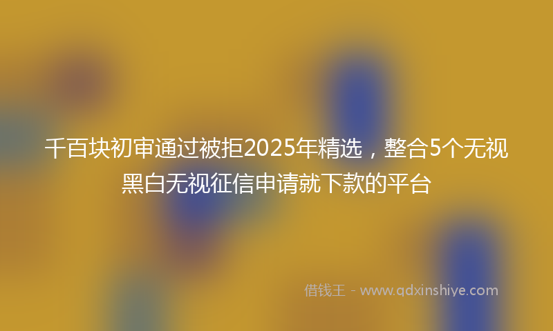 千百块初审通过被拒2025年精选，整合5个无视黑白无视征信申请就下款的平台