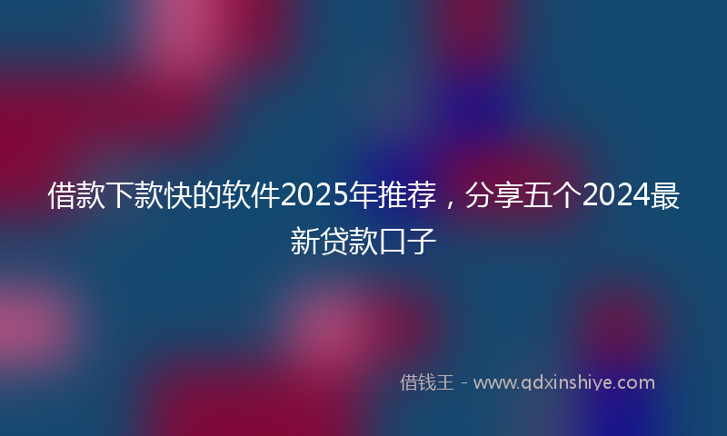 借款下款快的软件2025年推荐，分享五个2024最新贷款口子