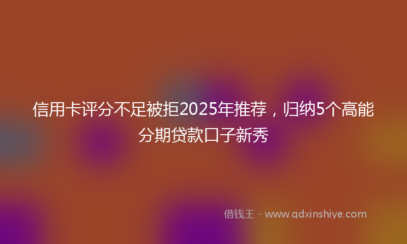 信用卡评分不足被拒2025年推荐，归纳5个高能分期贷款口子新秀