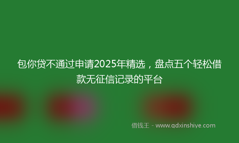 包你贷不通过申请2025年精选，盘点五个轻松借款无征信记录的平台