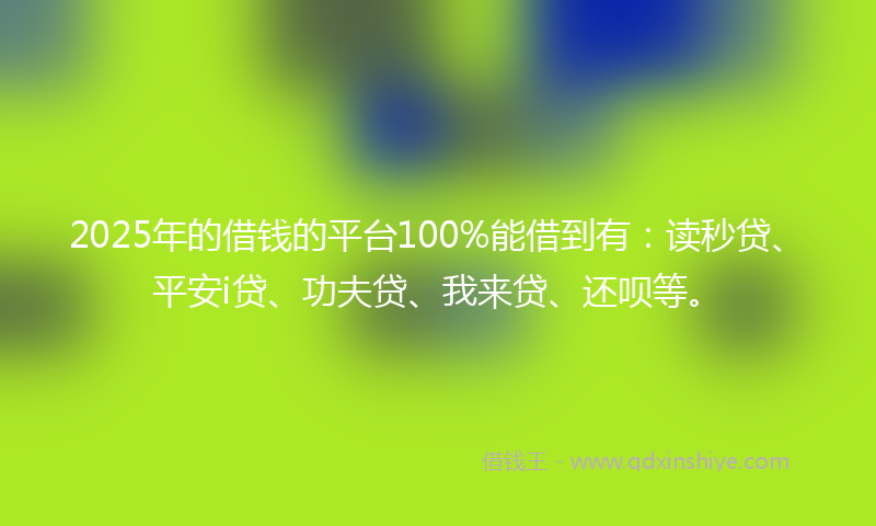 2025年的借钱的平台100%能借到有：读秒贷、平安i贷、功夫贷、我来贷、还呗等。