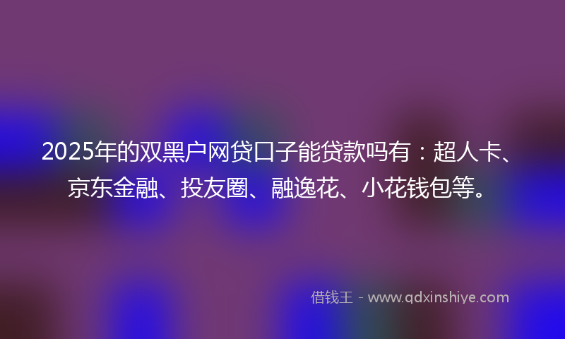 2025年的双黑户网贷口子能贷款吗有：超人卡、京东金融、投友圈、融逸花、小花钱包等。