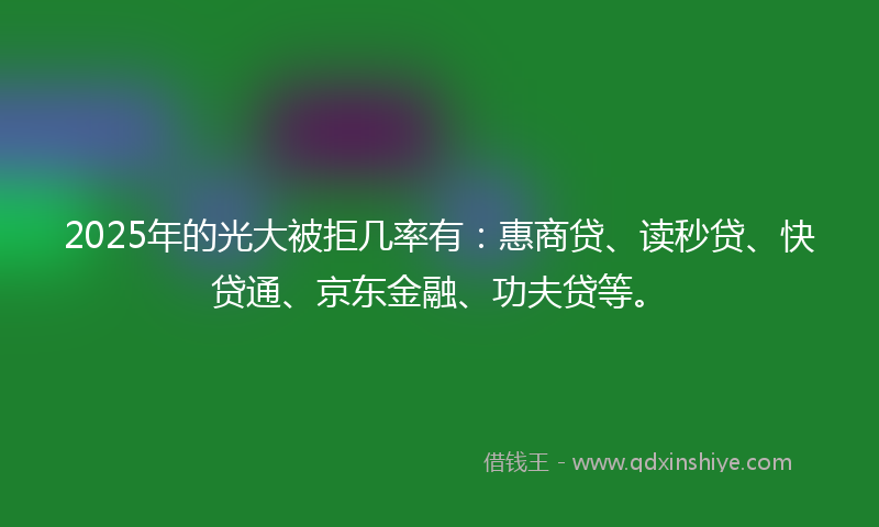 2025年的光大被拒几率有：惠商贷、读秒贷、快贷通、京东金融、功夫贷等。
