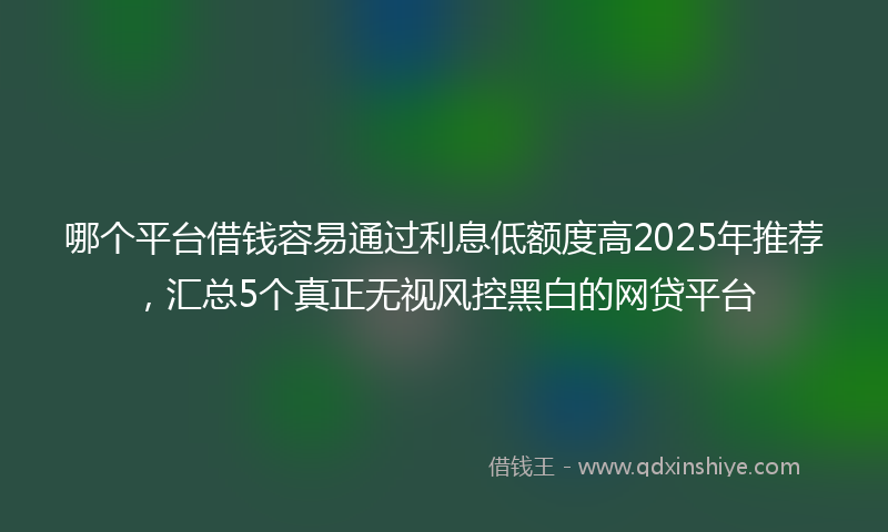 哪个平台借钱容易通过利息低额度高2025年推荐，汇总5个真正无视风控黑白的网贷平台