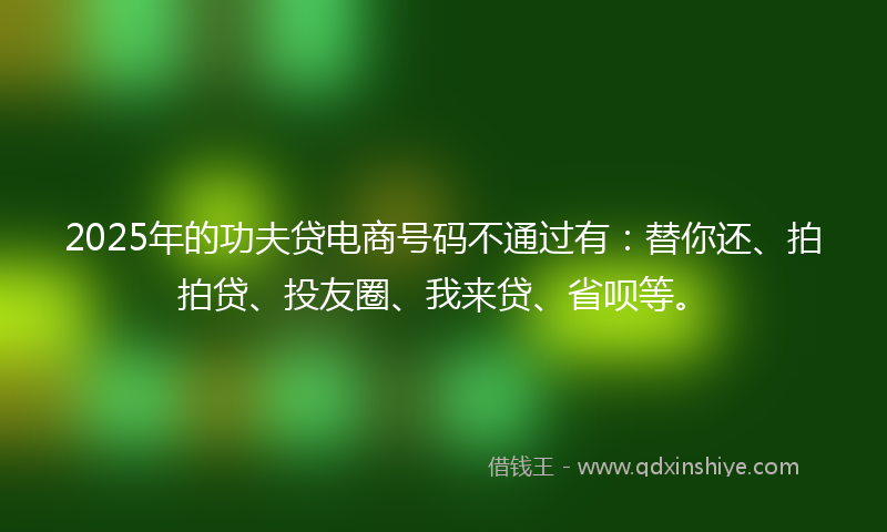 2025年的功夫贷电商号码不通过有：替你还、拍拍贷、投友圈、我来贷、省呗等。