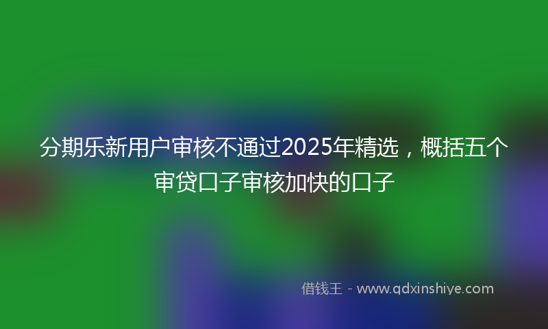 分期乐新用户审核不通过2025年精选，概括五个审贷口子审核加快的口子