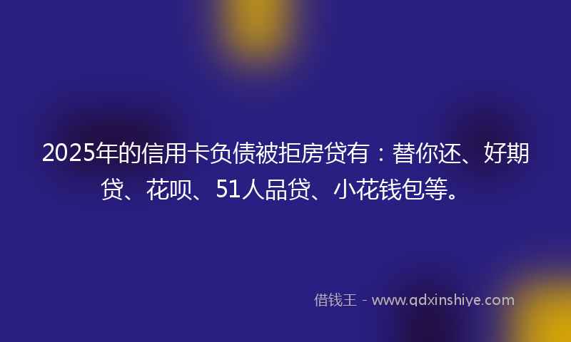 2025年的信用卡负债被拒房贷有：替你还、好期贷、花呗、51人品贷、小花钱包等。