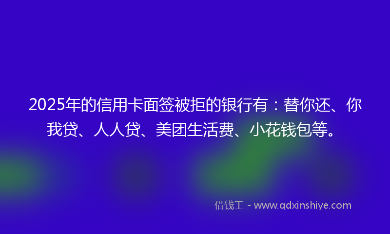 2025年的信用卡面签被拒的银行有：替你还、你我贷、人人贷、美团生活费、小花钱包等。