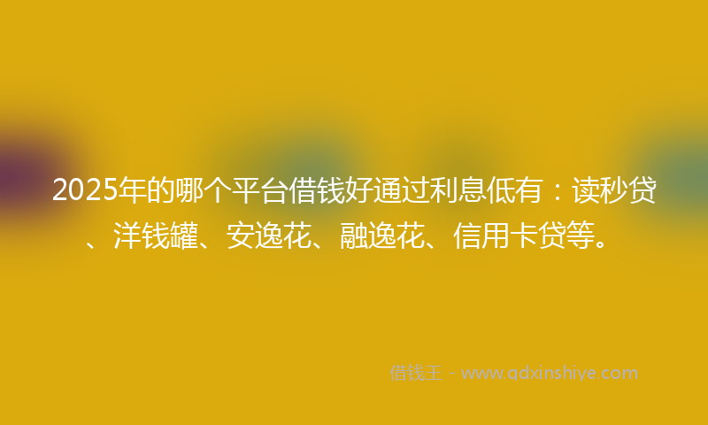 2025年的哪个平台借钱好通过利息低有：读秒贷、洋钱罐、安逸花、融逸花、信用卡贷等。