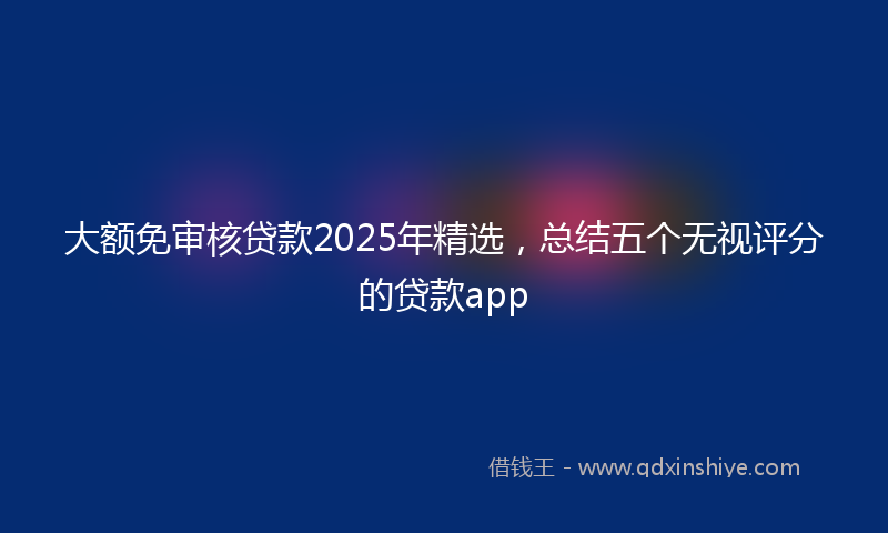 大额免审核贷款2025年精选，总结五个无视评分的贷款app