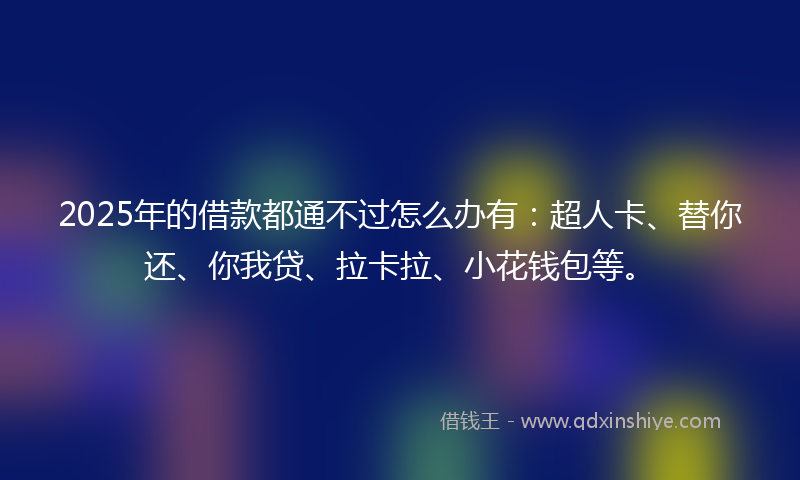 2025年的借款都通不过怎么办有：超人卡、替你还、你我贷、拉卡拉、小花钱包等。