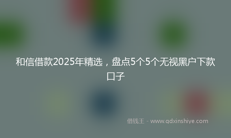 和信借款2025年精选，盘点5个5个无视黑户下款口子