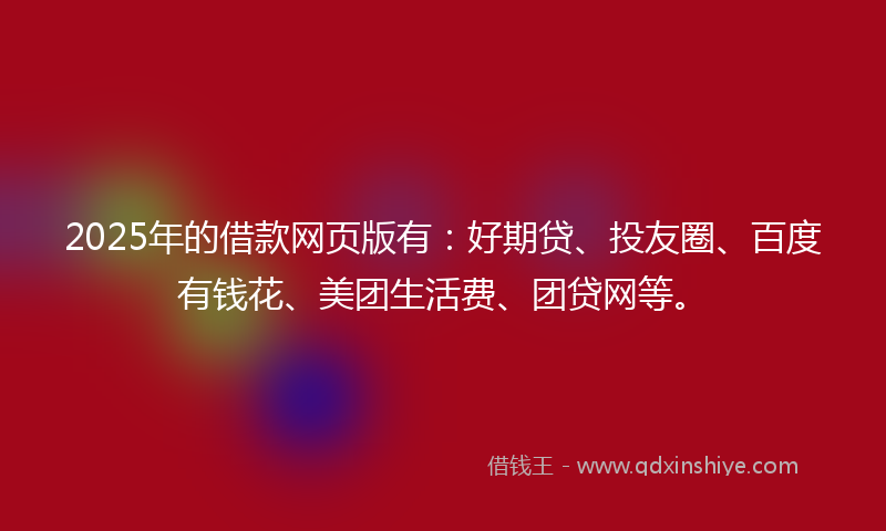 2025年的借款网页版有：好期贷、投友圈、百度有钱花、美团生活费、团贷网等。