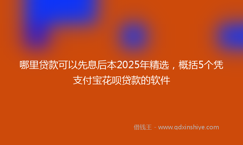 哪里贷款可以先息后本2025年精选，概括5个凭支付宝花呗贷款的软件