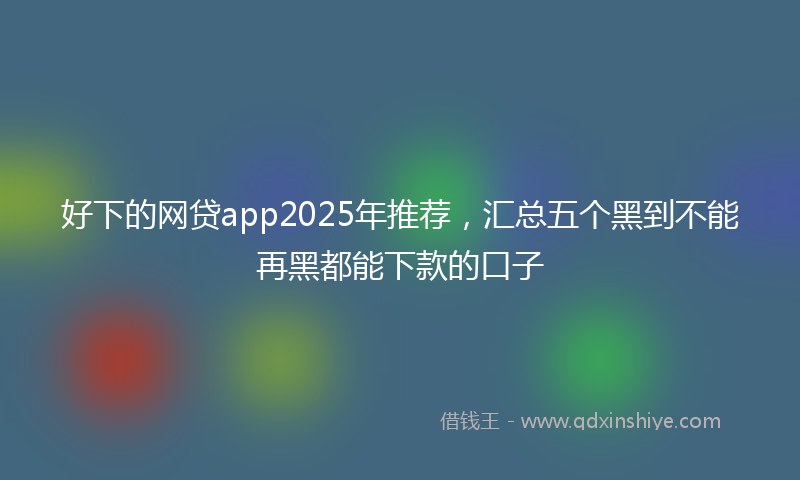 好下的网贷app2025年推荐，汇总五个黑到不能再黑都能下款的口子