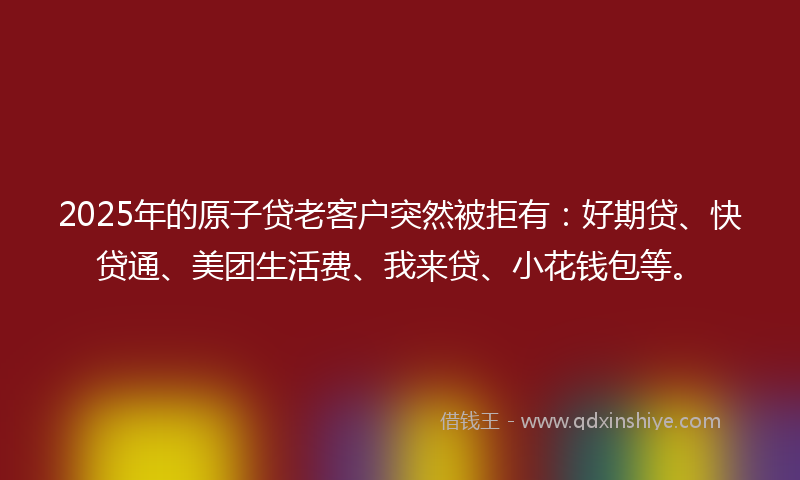 2025年的原子贷老客户突然被拒有：好期贷、快贷通、美团生活费、我来贷、小花钱包等。