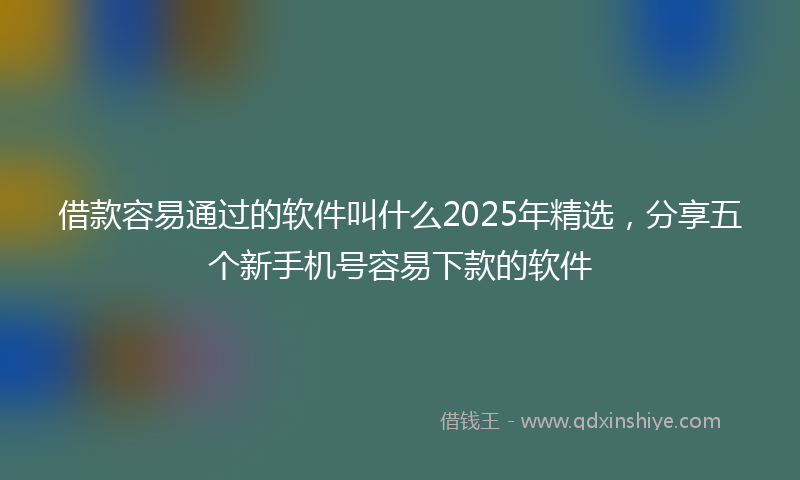 借款容易通过的软件叫什么2025年精选，分享五个新手机号容易下款的软件