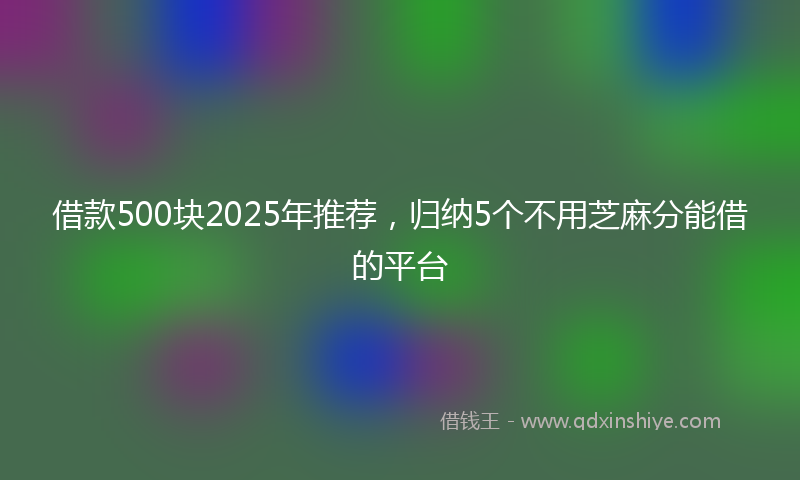 借款500块2025年推荐，归纳5个不用芝麻分能借的平台
