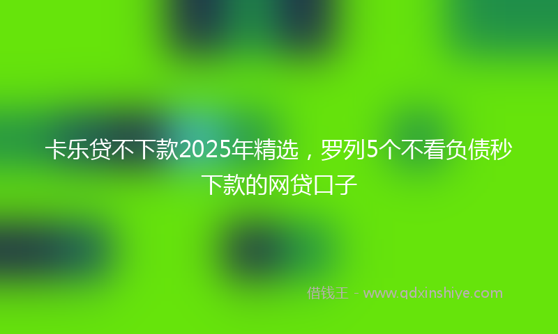 卡乐贷不下款2025年精选，罗列5个不看负债秒下款的网贷口子