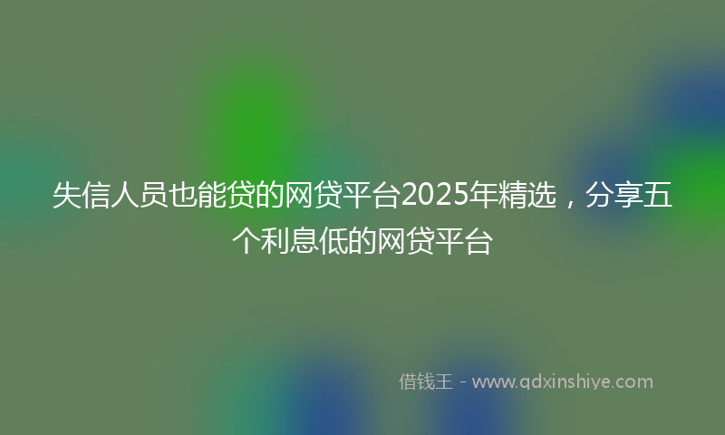 失信人员也能贷的网贷平台2025年精选，分享五个利息低的网贷平台