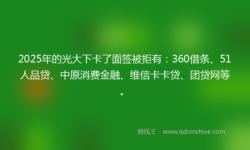 2025年的光大下卡了面签被拒有：360借条、51人品贷、中原消费金融、维信卡卡贷、团贷网等。