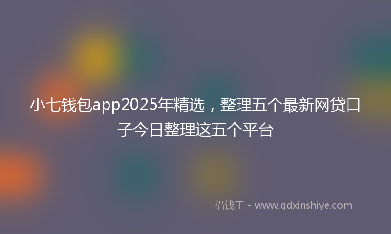 小七钱包app2025年精选，整理五个最新网贷口子今日整理这五个平台