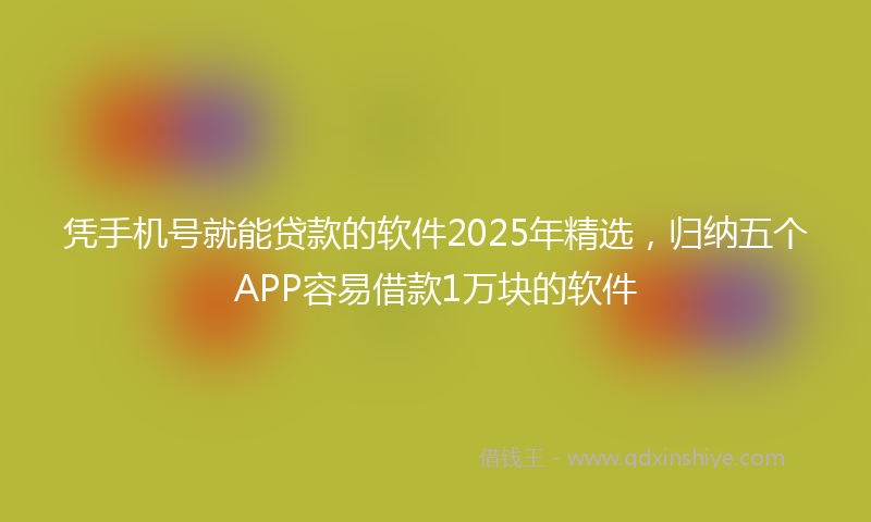 凭手机号就能贷款的软件2025年精选，归纳五个APP容易借款1万块的软件