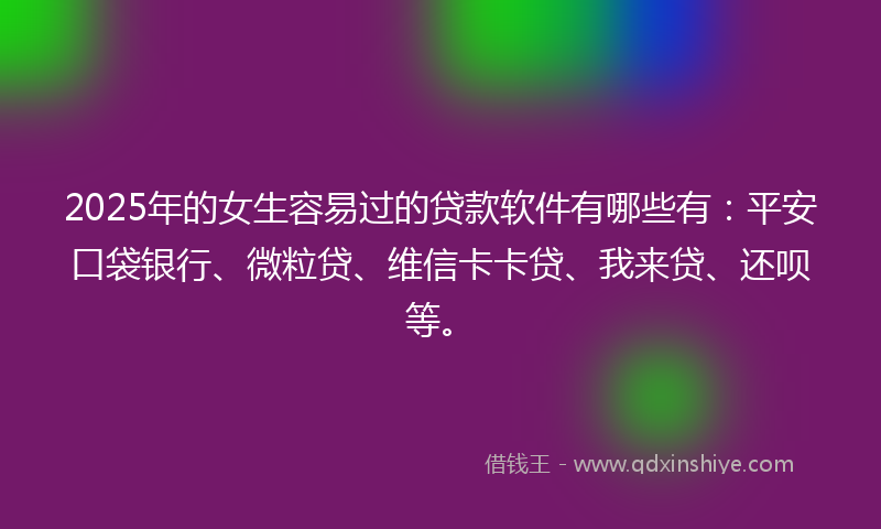 2025年的女生容易过的贷款软件有哪些有：平安口袋银行、微粒贷、维信卡卡贷、我来贷、还呗等。