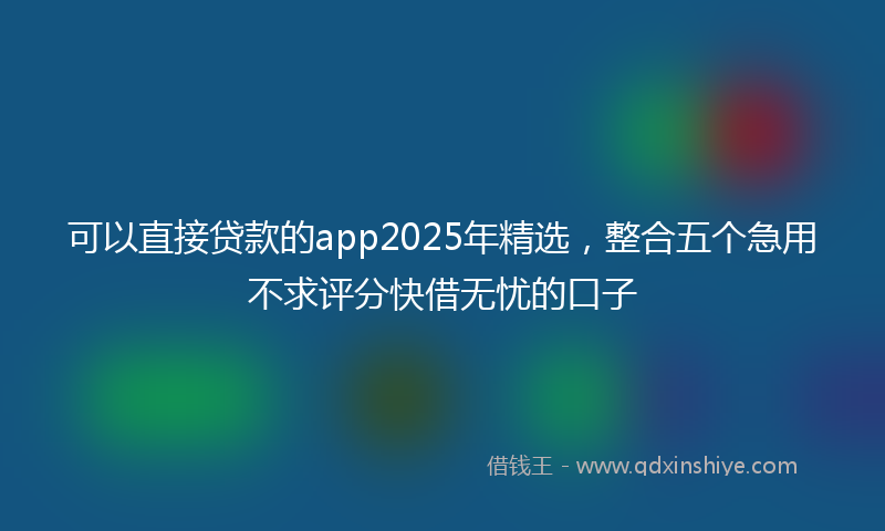 可以直接贷款的app2025年精选，整合五个急用不求评分快借无忧的口子